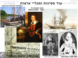 semema@gmail.com
054-4415591
‫מורג‬ ‫איל‬
‫השחור‬ ‫הפרפר‬ ‫אפקט‬‫ארצות‬ ‫ומגליי‬ ‫ספינות‬ ‫עוד‬
‫של‬ ‫מתקופתו‬ ‫תמונה‬
William Baffin 1624
John Davis 1550-1605Hugh Willoughby 1553
Discovery 1610-1611 H.Hadson
1773 English expedition to Spitsbergen
 