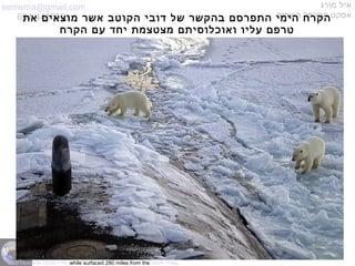 semema@gmail.com
054-4415591
‫מורג‬ ‫איל‬
‫השחור‬ ‫הפרפר‬ ‫אפקט‬‫את‬ ‫מוצאים‬ ‫אשר‬ ‫הקוטב‬ ‫דובי‬ ‫של‬ ‫בהקשר‬ ‫התפרסם‬ ‫הימי‬ ‫הקרח‬
‫הקרח‬ ‫עם‬ ‫יחד‬ ‫מצטצמת‬ ‫ואוכלוסיתם‬ ‫עליו‬ ‫טרפם‬
USS Honolulu (SSN 718) while surfaced 280 miles from the North Pole.
 