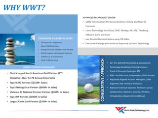 WHY WWT?
CORPORATE STABILITY & SCOPE
• 20+ Years of IT Experience
• Nearly $4B Total Sales
• Strong Financials ($650M Credit Facility)
• Global Support with Regional Expertise
• 2 Million sq. ft. Distribution
• ISO & TL900 Certified
VENDOR PARTNER RELATIONSHIPS
• Cisco’s largest North American Gold Partner (2ND
Globally) – Over $1.7B Annual Cisco Sales
• Top 3 EMC Partner ($225M+ Sales)
• Top 5 NetApp Star Partner ($60M+ in Sales)
• VMware #1 National Premier Partner ($20M+ in Sales)
• Top 3 HP Partner ($300M in Sales)
• Largest Citrix Gold Partner ($30M+ in Sales)
ADVANCED TECHNOLOGY CENTER
• $15M Infrastructure for Demonstrations, Testing and Proof of
Concepts
• Latest Technology from Cisco, EMC, NetApp, HP, APC, Tandberg,
VMware, Citrix and more
• Live Remote Demonstrations using HD Video
• Executive Briefings with Hands on Exposure to Latest Technology
• 20+ Pre-defined Workshops & Assessments
• Technology Roadshow Training Sessions
• Proof of Concepts Testing in ATC
• AIM – Architectural, Independent, Multi-Vendor
• Regionally Aligned Account Managers, Sales
Engineers and Technical Architects
• National Technical Solutions Architects across
Collaboration, Network, Security, Wireless,
Virtualization, Data Center and Cloud
CONSULTATIVEAPPROACH
 