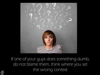 If one of your guys does something dumb, do not blame them, think where you set the wrong context  