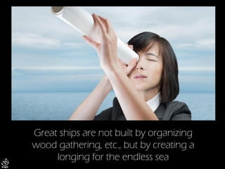 Great ships are not built by organizing wood gathering, etc., but by creating a longing for the endless sea  