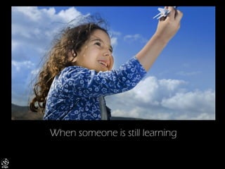 When someone is still learning  