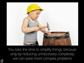 You take the time to simplify things, because only by reducing unnecessary complexity we can solve more complex problems  