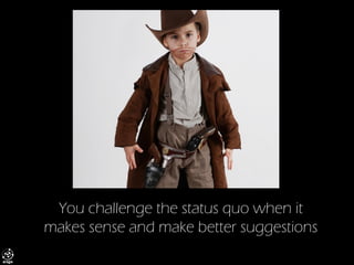 You challenge the status quo when it makes sense and make better suggestions  
