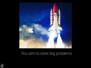 You aim to solve big problems  