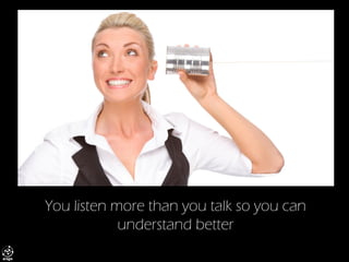 You listen more than you talk so you can understand better  