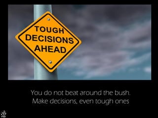 You do not beat around the bush. Make decisions, even tough ones  