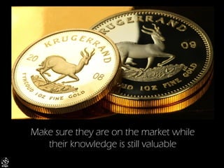 Make sure they are on the market while their knowledge is still valuable  