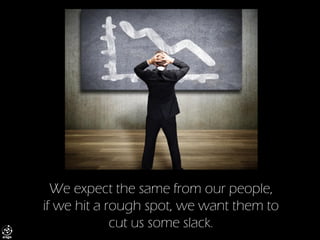 We expect the same from our people, if we hit a rough spot, we want them to cut us some slack.  