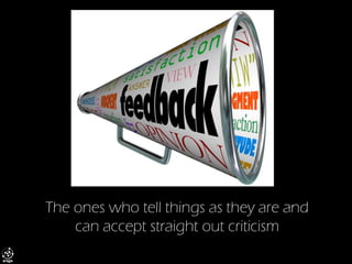 The ones who tell things as they are and can accept straight out criticism  