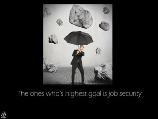 The ones who’s highest goal is job security  