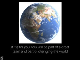 If it is for you, you will be part of a great team and part of changing the world  