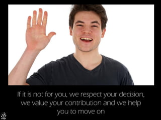If it is not for you, we respect your decision, we value your contribution and we help you to move on  