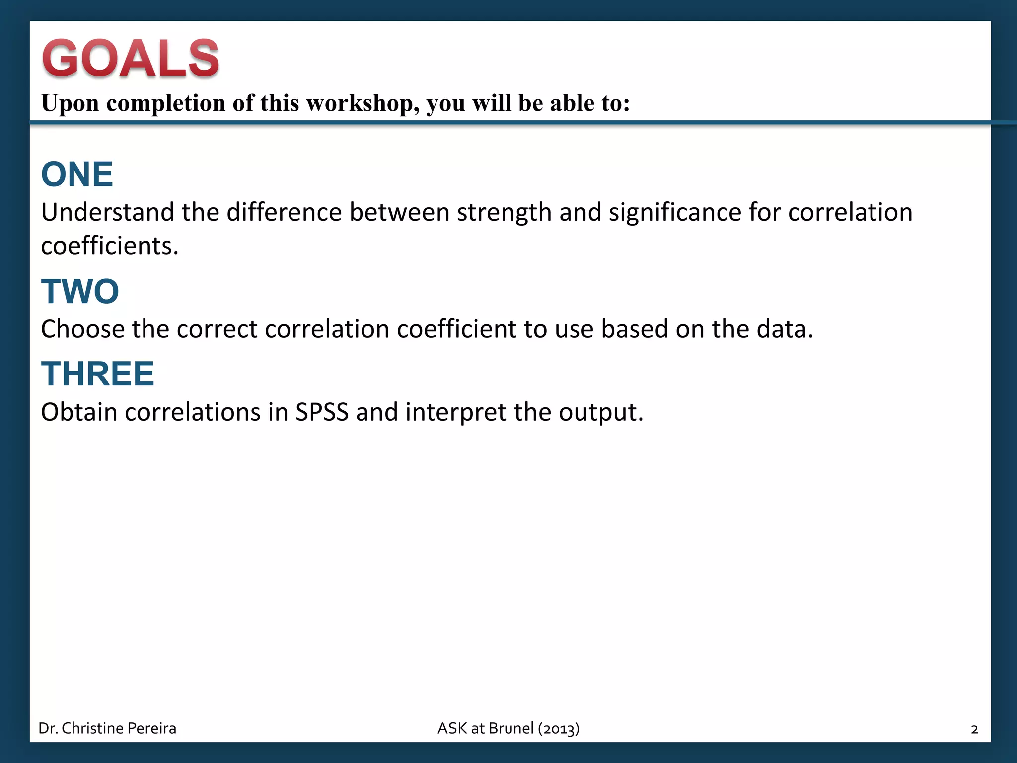 Upon completion of this workshop, you will be able to:

ONE
Understand the difference between strength and significance for correlation
coefficients.

TWO
Choose the correct correlation coefficient to use based on the data.

THREE
Obtain correlations in SPSS and interpret the output.

Dr. Christine Pereira

ASK at Brunel (2013)

2

 