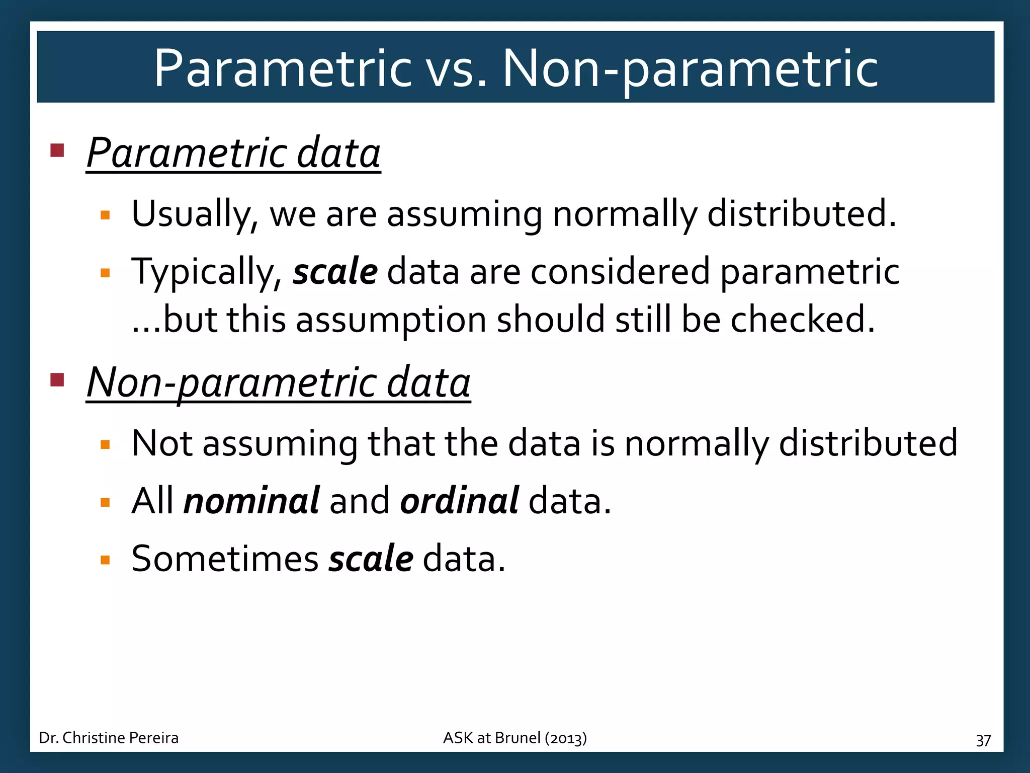 Parametric vs. Non-parametric
 Parametric data



Usually, we are assuming normally distributed.
Typically, scale data are considered parametric
...but this assumption should still be checked.

 Non-parametric data




Not assuming that the data is normally distributed
All nominal and ordinal data.
Sometimes scale data.

Dr. Christine Pereira

ASK at Brunel (2013)

37

 