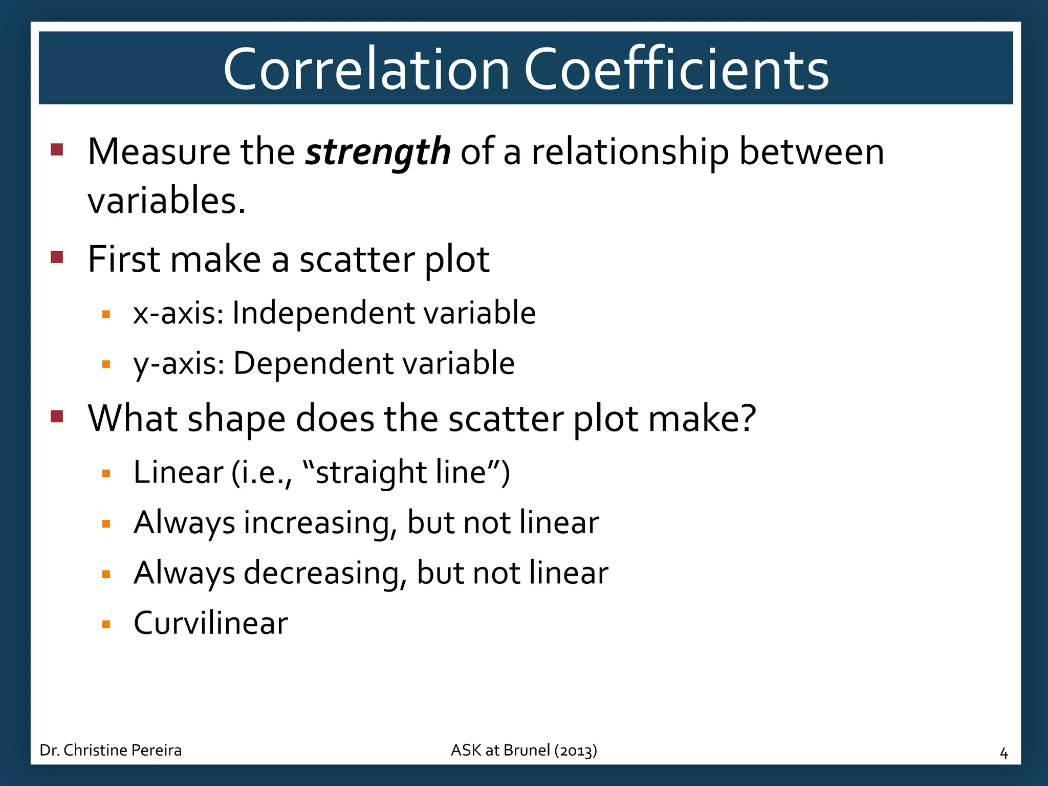 Correlation Coefficients
 Measure the strength of a relationship between
variables.
 First make a scatter plot



x-axis: Independent variable
y-axis: Dependent variable

 What shape does the scatter plot make?





Linear (i.e., “straight line”)
Always increasing, but not linear
Always decreasing, but not linear
Curvilinear

Dr. Christine Pereira

ASK at Brunel (2013)

4

 