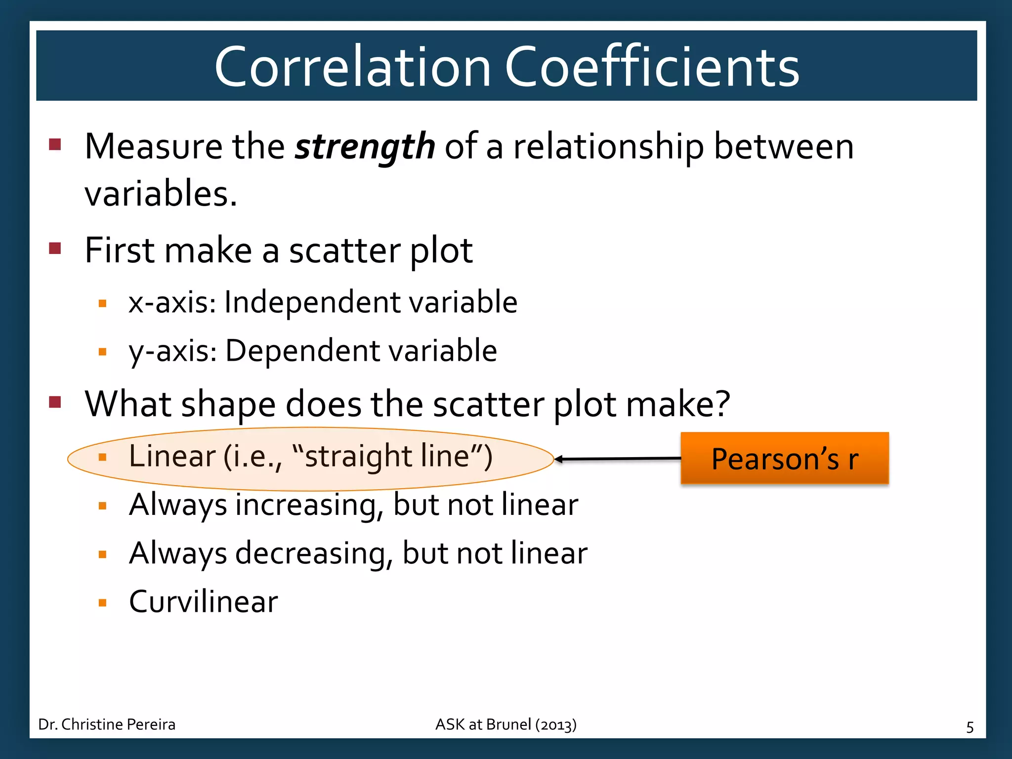 Correlation Coefficients
 Measure the strength of a relationship between
variables.
 First make a scatter plot



x-axis: Independent variable
y-axis: Dependent variable

 What shape does the scatter plot make?





Linear (i.e., “straight line”)
Always increasing, but not linear
Always decreasing, but not linear
Curvilinear

Dr. Christine Pereira

ASK at Brunel (2013)

Pearson’s r

5

 