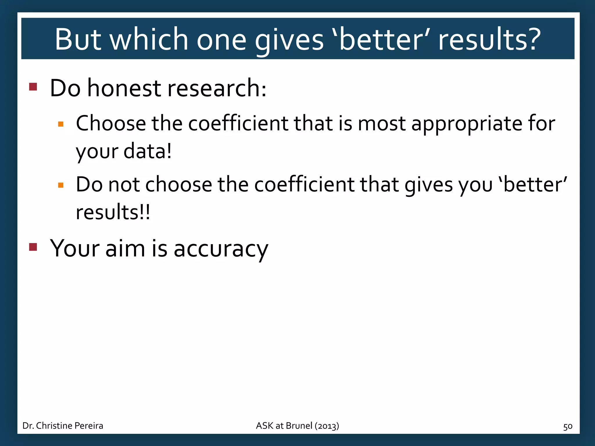 But which one gives ‘better’ results?
 Do honest research:



Choose the coefficient that is most appropriate for
your data!
Do not choose the coefficient that gives you ‘better’
results!!

 Your aim is accuracy

Dr. Christine Pereira

ASK at Brunel (2013)

50

 