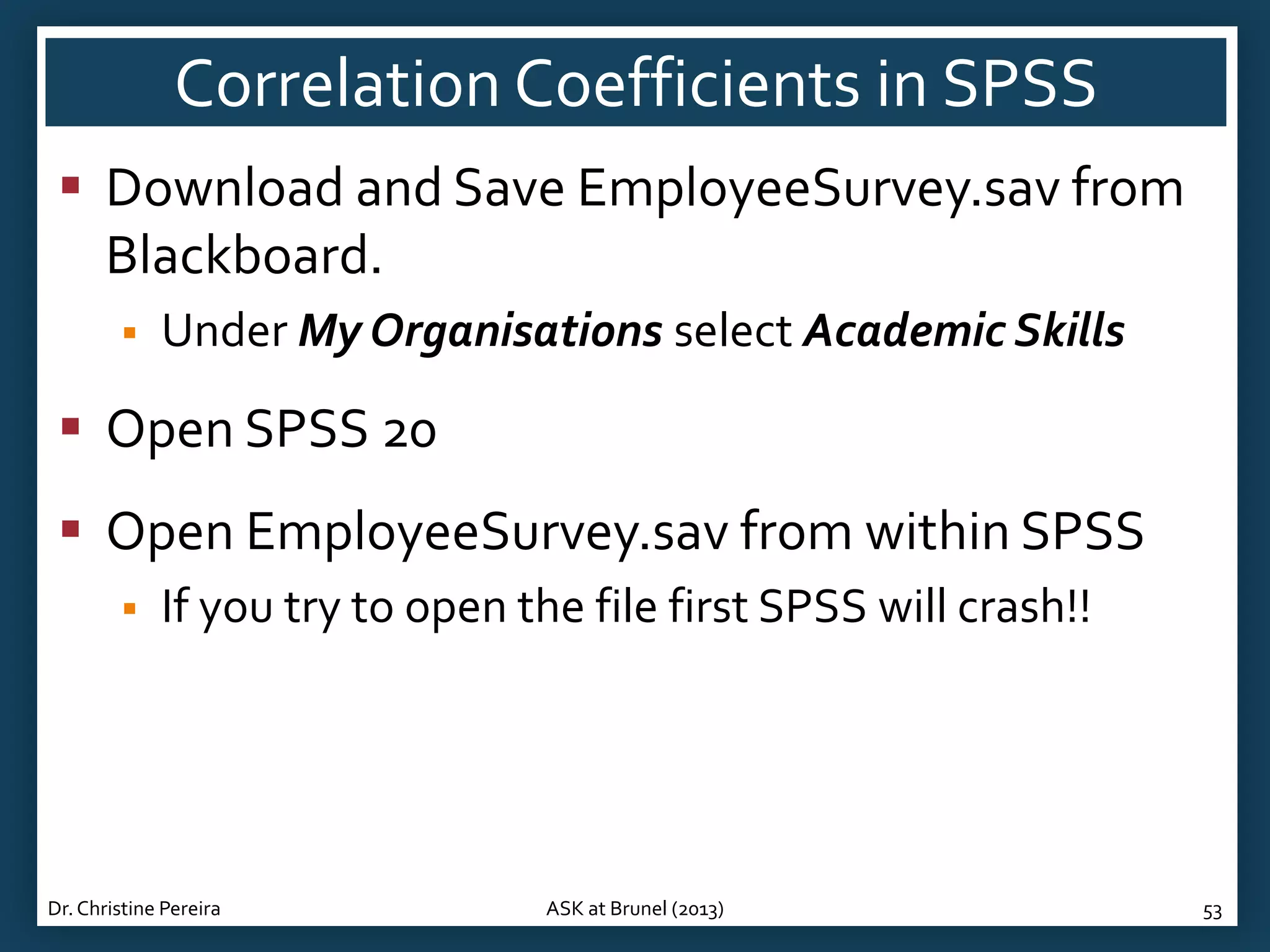 Correlation Coefficients in SPSS
 Download and Save EmployeeSurvey.sav from
Blackboard.


Under My Organisations select Academic Skills

 Open SPSS 20
 Open EmployeeSurvey.sav from within SPSS


If you try to open the file first SPSS will crash!!

Dr. Christine Pereira

ASK at Brunel (2013)

53

 