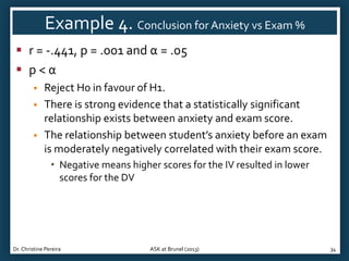 Example 4. Conclusion for Anxiety vs Exam %
 r = -.441, p = .001 and α = .05
 p<α




Reject H0 in favour of H1.
There is strong evidence that a statistically significant
relationship exists between anxiety and exam score.
The relationship between student’s anxiety before an exam
is moderately negatively correlated with their exam score.
• Negative means higher scores for the IV resulted in lower
scores for the DV

Dr. Christine Pereira

ASK at Brunel (2013)

34

 