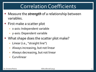 Correlation Coefficients
 Measure the strength of a relationship between
variables.
 First make a scatter plot



x-axis: Independent variable
y-axis: Dependent variable

 What shape does the scatter plot make?





Linear (i.e., “straight line”)
Always increasing, but not linear
Always decreasing, but not linear
Curvilinear

Dr. Christine Pereira

ASK at Brunel (2013)

4

 