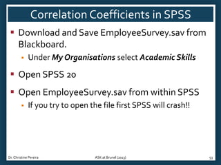 Correlation Coefficients in SPSS
 Download and Save EmployeeSurvey.sav from
Blackboard.


Under My Organisations select Academic Skills

 Open SPSS 20
 Open EmployeeSurvey.sav from within SPSS


If you try to open the file first SPSS will crash!!

Dr. Christine Pereira

ASK at Brunel (2013)

53

 