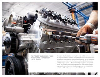 The power that comes from
our engines starts with
these hands.
Not only do they build it, they stand by it. A single skilled craftsman moves
the engine from station to station, hand-fitting essential components such
as the forged steel crank and titanium connecting rods, flat-top aluminum
pistons, titanium intake valves, hollow-stem sodium-filled exhaust valves
and dry-sump oil system — all powerful, all lightweight and all inspired by
racing. The engine is tested as the craftsman fine-tunes and records the
engine performance data. After this detailed process, the engine build is
complete and the craftsman’s name adds the final touch.
Performance Build Center, Wixom, MI.
 