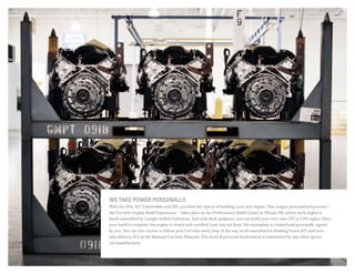 we take power personalLY.
With the Z06, 427 Convertible and ZR1, you have the option of building your own engine. This unique personalized process —
the Corvette Engine Build Experience — takes place at the Performance Build Center in Wixom, MI, where each engine is
hand-assembled by a single skilled craftsman. And with their guidance, you can build your very own LS7 or LS9 engine. Once
your build is complete, the engine is tested and certified. Last, but not least, the nameplate is created and personally signed
by you. You can also choose to follow your Corvette every step of the way as it’s assembled in Bowling Green, KY, and even
take delivery of it at the National Corvette Museum. This level of personal involvement is unmatched by any other sports
car manufacturer.
 