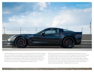 ZR1 shown in Black with available
PDE High Performance Package and
available red brake calipers.
The ZR1 is the fastest, most powerful car ever produced by Chevrolet and has confronted
some of the world’s most iconic supercars. To deliver 638 horsepower and a top speed of
205 mph on the test track, the LS9 supercharged V8 engines incorporate advanced
technology and are hand-built by our skilled craftsmen. And a label like “supercar” isn’t
just given, it’s earned. The ZR1 has proven its ability on and off the track. Not just any
track, the most extreme track — Nürburgring, with a lap time of 7:19.6.
The ZR1 uses many of the processes and technologies developed by the race team:
The aluminum frame structure and carbon-fiber components, such as the front fenders,
roof and bow, rocker extensions and front air splitter, keep the ZR1 track-ready.
The domed hood features a window that flaunts the supercharged engine. Magnetic
Selective Ride Control comes standard with Performance Traction Management, which
works as traction control for the racetrack, while Brembo® carbon ceramic brakes
provide strong, repeatable stops — making ZR1 even more potent.
 