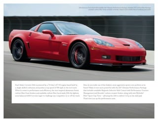 Z06 shown in Torch Red with available Z07 Ultimate Performance Package, available CFZ Carbon Fiber Package,
available carbon-fiber hood, available red brake calipers and available Black headlamp surrounds.
Don’t blink. Corvette Z06 is powered by a 7.0-liter LS7 V8 engine hand-built by
a single skilled craftsman and pushes a top speed of 198 mph on the test track.
When it comes to performance and efficiency, the race-inspired aluminum frame,
carbon-fiber front fenders and available carbon-fiber hood make Z06 the lightest,
most balanced 2013 Corvette eager to challenge any competitor on or off the track.
How do you make one of the boldest, most aggressive sports cars perform at its
finest? Make it even more powerful with the Z07 Ultimate Performance Package
that includes available Magnetic Selective Ride Control with Performance Traction
Management and Brembo® carbon ceramic brakes, along with new Michelin®
Pilot® Sport Cup Tires — allowing the Z06 to deliver 1.13 g on the skid pad.
That’s how you up the performance ante.
 