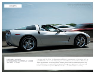 Corvette
It has major push. The 6.2-liter LS3 all-aluminum small block V8 engine produces 430 horsepower and a top
speed of 190 mph on the test track. With speed, power and fuel efficiency, Corvette offers an EPA-estimated
26 MPG on the highway. Top it off with available Magnetic Selective Ride Control and transition even more
power and domination to your overall driving experience. The aggressive style, rounded fenders and sleek
lines slice the air with sheer precision. Refined yet rebellious — get out there and move something.
0–60 in 4.2 seconds.
Now you know what really causes
the wind to blow.
Corvette coupe shown in Blade Silver Metallic with available
Chrome wheels. Opt for the available Roof Package, which
includes solid and transparent removable roof panels.
 