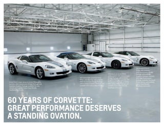 60 years of corvette:
great performance deserves
a standing ovation.
Grand Sport coupe shown in Arctic White with
available 60th Anniversary Design Package with
available Graphics Package, available Chrome
wheels and available Cyber Gray Metallic
headlamp surrounds.
427 Convertible shown in Arctic
White with Blue top with available
60th Anniversary Design Package
with available Graphics Package and
available CFZ Carbon Fiber Package.
Z06 shown in Arctic White
with available 60th Anniversary
Design Package with available
Graphics Package, available Z07
Performance Package, available
CFZ Carbon Fiber Package and
available Cyber Gray Metallic
headlamp surrounds.
ZR1 shown in Arctic
White with available
60th Anniversary Design
Package with available
Graphics Package, available
PDE High Performance
Package, available Machined-
Finish wheels, and available
Cyber Gray Metallic
headlamp surrounds.
 