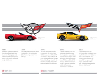 FULL COLOR
R SCRIPT LOGO
FLAT COLOR
Fifth-generation
2001 Corvette
Sixth-generation
2010 Corvette
1997:
Innovative architecture features
hydroformed side frame rails,
each made of a single piece of
tubular steel. The transmission
moves to the rear for enhanced
weight distribution.
2001:
New high-performance Z06 edition
debuts, with a 385-horsepower
LS6 V8 and a top speed of over
170 mph.
2005:
The sixth-generation Corvette
is powered by the new 6.0-liter
400-horsepower small block V8
and delivers a drag coefficient of
0.286 with a top speed of 186 mph.
Exposed headlamps return for the
first time since 1962, along with a
power top option for convertible.
2006:
Complete redesign of the Z06
includes an aluminum frame,
fixed magnesium-supported top
panel, magnesium engine cradle
and carbon-fiber appointments.
A new 7.0-liter small block V8
produces 505 horsepower and
470 lb.-ft. of torque. A 6-speed
paddle-shift automatic
transmission is introduced.
2013:
Chevrolet introduces the
427 Convertible — the fastest, most
capable Corvette convertible ever.
This is the best of Z06 and
ZR1 in a convertible, with the
iconic 505-horsepower LS7
engine, lightweight carbon-
fiber components and Magnetic
Selective Ride Control.™
C6 2005–PresentC5 1997–2004
 