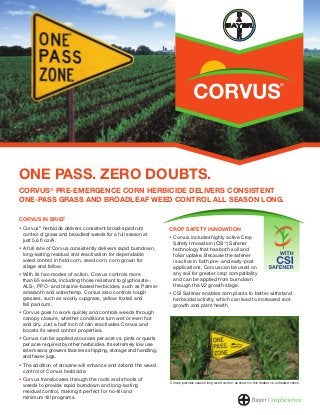 ONE PASS. ZERO DOUBTS.
CORVUS® PRE-EMERGENCE CORN HERBICIDE DELIVERS CONSISTENT
ONE-PASS GRASS AND BROADLEAF WEED CONTROL ALL SEASON LONG.
CORVUS IN BRIEF
Corvus® herbicide delivers consistent broad-spectrum
control of grass and broadleaf weeds for a full season at
just 5.6 ﬂ oz/A.
A full rate of Corvus consistently delivers rapid burndown,
long-lasting residual and reactivation for dependable
weed control in ﬁeld corn, seed corn, corn grown for
silage and fallow.
With its two modes of action, Corvus controls more
than 65 weeds, including those resistant to glyphosate-,
ALS-, PPO- and triazine-based herbicides, such as Palmer
amaranth and waterhemp. Corvus also controls tough
grasses, such as woolly cupgrass, yellow foxtail and
fall panicum.

CROP SAFETY INNOVATION
Corvus includes highly active Crop
Safety Innovation (CSI™ ) Safener
technology that has both soil and
foliar uptake. Because the safener
is active in both pre- and early-post
applications, Corvus can be used on
any soil for greater crop compatibility
and can be applied from burndown
through the V2 growth stage.
CSI Safener enables corn plants to better withstand
herbicidal activity, which can lead to increased root
growth and plant health.

Corvus goes to work quickly and controls weeds through
canopy closure, whether conditions turn wet or even hot
and dry. Just a half inch of rain reactivates Corvus and
boosts its weed control properties.
Corvus can be applied at ounces per acre vs. pints or quarts
per acre required by other herbicides. Its extremely low use
rate means growers face less shipping, storage and handling,
and fewer jugs.
The addition of atrazine will enhance and extend the weed
control of Corvus herbicide.
Corvus translocates through the roots and shoots of
weeds to provide rapid burndown and long-lasting
residual control, making it perfect for no-till and
minimum-till programs.

Corvus provides season-long weed control, as shown in this treated vs. untreated check.

 