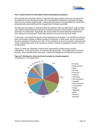 Part 3. Observations and description about participating companies
We conclude that companies’ efforts in improving their data protection practices are paying off.
As evidenced by the nine global studies, the most profitable investments companies can make
seem to be an incident response plan, a strong security posture, the appointment of a CISO with
enterprise-wide responsibility and the engagement of outside consultants.
We hope this study helps to understand what the potential costs of a data breach could be based
upon certain characteristics and how best to allocate resources to the prevention, detection and
resolution of a data breach. Specifically, the study reveals the severe financial consequences
from malicious or criminal acts. These data breaches can prove to be the most costly.
In this report, we compare the results of nine separate country studies. It is important to note that
each annual study involves a different sample of companies. In other words, we are not tracking
the same sample of companies over time. To be consistent, we recruit and match companies with
similar characteristics such as the company’s industry, headcount, geographic footprint, and size
of data breach.
Figure 21 shows the distribution of benchmark organizations by their primary industry
classification. In this year’s study, 16 industries are represented. The largest sector is financial
services, which includes banks, insurance, investment management and payment processors.
Figure 21. Distribution of the benchmark sample by industry segment
Consolidated (n = 277 organizations)

3%
3%

2%2%

1% 1%
17%

3%

8%
14%
9%

14%

11%
12%

Ponemon Institute© Research Report

Financial
Public services
Retail
Services
Consumer
Industrial
Technology
Communications
Hospitality
Pharmaceuticals
Transportation
Energy
Healthcare
Media
Research
Education

Page 19

 