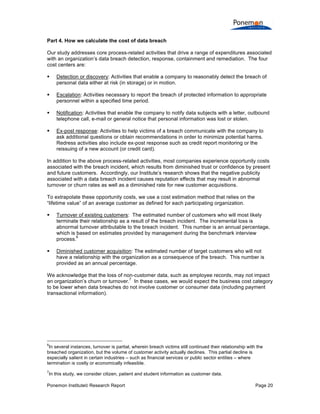 Part 4. How we calculate the cost of data breach
Our study addresses core process-related activities that drive a range of expenditures associated
with an organization’s data breach detection, response, containment and remediation. The four
cost centers are:


Detection or discovery: Activities that enable a company to reasonably detect the breach of
personal data either at risk (in storage) or in motion.



Escalation: Activities necessary to report the breach of protected information to appropriate
personnel within a specified time period.



Notification: Activities that enable the company to notify data subjects with a letter, outbound
telephone call, e-mail or general notice that personal information was lost or stolen.



Ex-post response: Activities to help victims of a breach communicate with the company to
ask additional questions or obtain recommendations in order to minimize potential harms.
Redress activities also include ex-post response such as credit report monitoring or the
reissuing of a new account (or credit card).

In addition to the above process-related activities, most companies experience opportunity costs
associated with the breach incident, which results from diminished trust or confidence by present
and future customers. Accordingly, our Institute’s research shows that the negative publicity
associated with a data breach incident causes reputation effects that may result in abnormal
turnover or churn rates as well as a diminished rate for new customer acquisitions.
To extrapolate these opportunity costs, we use a cost estimation method that relies on the
“lifetime value” of an average customer as defined for each participating organization.


Turnover of existing customers: The estimated number of customers who will most likely
terminate their relationship as a result of the breach incident. The incremental loss is
abnormal turnover attributable to the breach incident. This number is an annual percentage,
which is based on estimates provided by management during the benchmark interview
6
process.



Diminished customer acquisition: The estimated number of target customers who will not
have a relationship with the organization as a consequence of the breach. This number is
provided as an annual percentage.

We acknowledge that the loss of non-customer data, such as employee records, may not impact
7
an organization’s churn or turnover. In these cases, we would expect the business cost category
to be lower when data breaches do not involve customer or consumer data (including payment
transactional information).

6

In several instances, turnover is partial, wherein breach victims still continued their relationship with the
breached organization, but the volume of customer activity actually declines. This partial decline is
especially salient in certain industries – such as financial services or public sector entities – where
termination is costly or economically infeasible.
7

In this study, we consider citizen, patient and student information as customer data.

Ponemon Institute© Research Report

Page 20

 