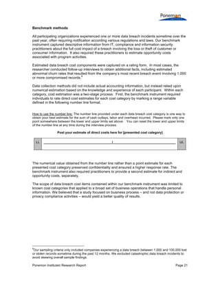 Benchmark methods
All participating organizations experienced one or more data breach incidents sometime over the
past year, often requiring notification according various regulations and laws. Our benchmark
instrument captured descriptive information from IT, compliance and information security
practitioners about the full cost impact of a breach involving the loss or theft of customer or
consumer information. It also required these practitioners to estimate opportunity costs
associated with program activities.
Estimated data breach cost components were captured on a rating form. In most cases, the
researcher conducted follow-up interviews to obtain additional facts, including estimated
abnormal churn rates that resulted from the company’s most recent breach event involving 1,000
8
or more compromised records.
Data collection methods did not include actual accounting information, but instead relied upon
numerical estimation based on the knowledge and experience of each participant. Within each
category, cost estimation was a two-stage process. First, the benchmark instrument required
individuals to rate direct cost estimates for each cost category by marking a range variable
defined in the following number line format.
How to use the number line: The number line provided under each data breach cost category is one way to
obtain your best estimate for the sum of cash outlays, labor and overhead incurred. Please mark only one
point somewhere between the lower and upper limits set above. You can reset the lower and upper limits
of the number line at any time during the interview process.
Post your estimate of direct costs here for [presented cost category]
LL

______________________________________|___________________________________

UL

The numerical value obtained from the number line rather than a point estimate for each
presented cost category preserved confidentiality and ensured a higher response rate. The
benchmark instrument also required practitioners to provide a second estimate for indirect and
opportunity costs, separately.
The scope of data breach cost items contained within our benchmark instrument was limited to
known cost categories that applied to a broad set of business operations that handle personal
information. We believed that a study focused on business process – and not data protection or
privacy compliance activities – would yield a better quality of results.

8

Our sampling criteria only included companies experiencing a data breach between 1,000 and 100,000 lost
or stolen records sometime during the past 12 months. We excluded catastrophic data breach incidents to
avoid skewing overall sample findings.
Ponemon Institute© Research Report

Page 21

 