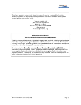 If you have questions or comments about this research report or you would like to obtain
additional copies of the document (including permission to quote or reuse this report), please
contact by letter, phone call or email:
Ponemon Institute LLC
Attn: Research Department
2308 US 31 North
Traverse City, Michigan 49686 USA
1.800.887.3118
research@ponemon.org

Ponemon Institute LLC
Advancing Responsible Information Management
Ponemon Institute is dedicated to independent research and education that advances responsible
information and privacy management practices within business and government. Our mission is
to conduct high quality, empirical studies on critical issues affecting the management and security
of sensitive information about people and organizations.
As a member of the Council of American Survey Research Organizations (CASRO), we
uphold strict data confidentiality, privacy and ethical research standards. We do not collect any
personally identifiable information from individuals (or company identifiable information in our
business research). Furthermore, we have strict quality standards to ensure that subjects are not
asked extraneous, irrelevant or improper questions.

Ponemon Institute© Research Report

Page 24

 