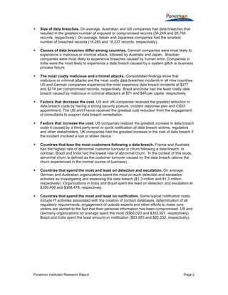 

Size of data breaches. On average, Australian and US companies had data breaches that
resulted in the greatest number of exposed or compromised records (34,249 and 28,765
records, respectively). On average, Italian and Japanese companies had the smallest
number of breached records (18,285 and 18,237 records, respectively).



Causes of data breaches differ among countries. German companies were most likely to
experience a malicious or criminal attack, followed by Australia and Japan. Brazilian
companies were most likely to experience breaches caused by human error. Companies in
India were the most likely to experience a data breach caused by a system glitch or business
process failure.



The most costly malicious and criminal attacks. Consolidated findings show that
malicious or criminal attacks are the most costly data breaches incidents in all nine countries.
US and German companies experience the most expensive data breach incidents at $277
and $214 per compromised records, respectively. Brazil and India had the least costly data
breach caused by malicious or criminal attackers at $71 and $46 per capita, respectively.



Factors that decrease the cost. US and UK companies received the greatest reduction in
data breach costs by having a strong security posture, incident response plan and CISO
appointment. The US and France received the greatest cost reduction from the engagement
of consultants to support data breach remediation.



Factors that increase the cost. US companies realized the greatest increase in data breach
costs if caused by a third party error or quick notification of data breach victims, regulators
and other stakeholders. UK companies had the greatest increase in the cost of data breach if
the incident involved a lost or stolen device.



Countries that lose the most customers following a data breach. France and Australia
had the highest rate of abnormal customer turnover or churn following a data breach. In
contrast, Brazil and India had the lowest rate of abnormal churn. In the context of this study,
abnormal churn is defined as the customer turnover caused by the data breach (above the
churn experienced in the normal course of business).



Countries that spend the most and least on detection and escalation. On average,
German and Australian organizations spent the most on such detection and escalation
activities as investigating and assessing the data breach ($1.3 million and $1.2 million,
respectively). Organizations in India and Brazil spent the least on detection and escalation at
$359,406 and $358,478, respectively.



Countries that spend the most and least on notification. Some typical notification costs
include IT activities associated with the creation of contact databases, determination of all
regulatory requirements, engagement of outside experts and other efforts to make sure
victims are alerted to the fact that their personal information has been compromised. US and
Germany organizations on average spent the most ($565,020 and $353,927, respectively).
Brazil and India spent the least amount on notification ($53,063 and $22,232, respectively).

Ponemon Institute© Research Report

Page 2

 