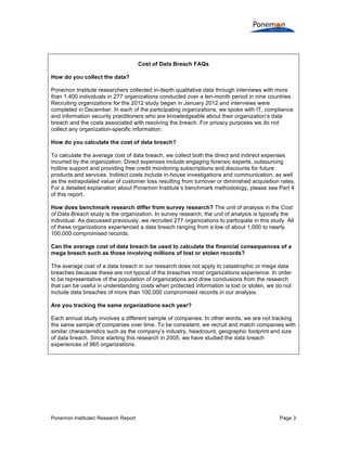Cost of Data Breach FAQs
How do you collect the data?
Ponemon Institute researchers collected in-depth qualitative data through interviews with more
than 1,400 individuals in 277 organizations conducted over a ten-month period in nine countries.
Recruiting organizations for the 2012 study began in January 2012 and interviews were
completed in December. In each of the participating organizations, we spoke with IT, compliance
and information security practitioners who are knowledgeable about their organization’s data
breach and the costs associated with resolving the breach. For privacy purposes we do not
collect any organization-specific information.
How do you calculate the cost of data breach?
To calculate the average cost of data breach, we collect both the direct and indirect expenses
incurred by the organization. Direct expenses include engaging forensic experts, outsourcing
hotline support and providing free credit monitoring subscriptions and discounts for future
products and services. Indirect costs include in-house investigations and communication, as well
as the extrapolated value of customer loss resulting from turnover or diminished acquisition rates.
For a detailed explanation about Ponemon Institute’s benchmark methodology, please see Part 4
of this report.
How does benchmark research differ from survey research? The unit of analysis in the Cost
of Data Breach study is the organization. In survey research, the unit of analysis is typically the
individual. As discussed previously, we recruited 277 organizations to participate in this study. All
of these organizations experienced a data breach ranging from a low of about 1,000 to nearly
100,000 compromised records.
Can the average cost of data breach be used to calculate the financial consequences of a
mega breach such as those involving millions of lost or stolen records?
The average cost of a data breach in our research does not apply to catastrophic or mega data
breaches because these are not typical of the breaches most organizations experience. In order
to be representative of the population of organizations and draw conclusions from the research
that can be useful in understanding costs when protected information is lost or stolen, we do not
include data breaches of more than 100,000 compromised records in our analysis.
Are you tracking the same organizations each year?
Each annual study involves a different sample of companies. In other words, we are not tracking
the same sample of companies over time. To be consistent, we recruit and match companies with
similar characteristics such as the company’s industry, headcount, geographic footprint and size
of data breach. Since starting this research in 2005, we have studied the data breach
experiences of 965 organizations.

Ponemon Institute© Research Report

Page 3

 