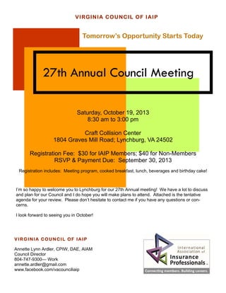 27th Annual Council Meeting
VIRGINIA COUNCIL OF IAIP
Tomorrow’s Opportunity Starts Today
Saturday, October 19, 2013
8:30 am to 3:00 pm
Craft Collision Center
1804 Graves Mill Road; Lynchburg, VA 24502
Registration Fee: $30 for IAIP Members; $40 for Non-Members
RSVP & Payment Due: September 30, 2013
Registration includes: Meeting program, cooked breakfast, lunch, beverages and birthday cake!
I’m so happy to welcome you to Lynchburg for our 27th Annual meeting! We have a lot to discuss
and plan for our Council and I do hope you will make plans to attend. Attached is the tentative
agenda for your review. Please don’t hesitate to contact me if you have any questions or con-
cerns.
I look forward to seeing you in October!
VIRGINIA COUNCIL OF IAIP
Annette Lynn Ardler, CPIW, DAE, AIAM
Council Director
804-747-9300— Work
annette.ardler@gmail.com
www.facebook.com/vacounciliaip
 