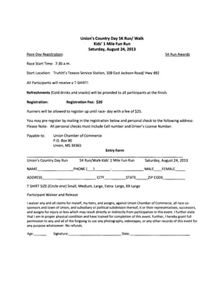Union's Country Day SK Run/ Walk 

Kids' 1 Mile Fun Run 

Saturday, August 24, 2013 

Race Day Registration: 5K Run Awards 

Race Start Time: 7:30 a.m. 

Start Location: Truhitt's Texaco Service Station, 109 East Jackson Road/ Hwy 492 

All Participants will receive a T-SHIRT! 

Refreshments (Cold drinks and snacks) will be provided to all participants at the finish. 

Registration: Registration Fee: $20 

Runners will be allowed to register up until race- day with a fee of $25.
You may pre-register by mailing in the registration below and personal check to the following address: 

Please Note: All personal checks must include Cell number and Driver's License Number. 

Payable to: Union Chamber of Commerce 

P.O. Box 90 

Union, MS 39365 

Entry Form
Union's Country Day Run 5K Run/Walk Kids' 1 Mile Fun Run Saturday, August 24, 2013
NAME PHONE (_)_________ MALE__FEMALE__
ADDRESS___________ CITY____STATE__.ZIP CODE____
T SHIRT SIZE (Circle one) Small, Medium, Large, Extra- Large, XX-Large
Participant Waiver and Release
I waiver any and all claims for myself, my heirs, and assigns, against Union Chamber of Commerce, all race co­
sponsors and town of Union, and subsidiary or political subdivision thereof, it or their representatives, successors,
and assigns for injury or loss which may result directly or indirectly from participation in this event. I further state
that I am in proper physical condition and have trained for completion of this event. Further, I hereby grant full
permission to any and all of the forgoing to use any photographs, videotapes, or any other records of this event for
any purpose whatsoever. No refunds.
Age:___ Signature:___________ Date:_____________
 