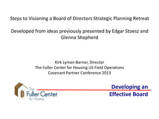 Steps to Visioning a Board of Directors Strategic Planning Retreat
Developed from ideas previously presented by Edgar Stoesz and
Glenna Shepherd
Kirk Lyman-Barner, Director
The Fuller Center for Housing US Field Operations
Covenant Partner Conference 2013
Developing an
Effective Board
 