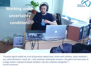 “Creative Agent asked me a lot of questions about how I work with children, what methods I
use, what literature I read, etc. I was working, looking for answers, thought a lot and came to
a stage where I started to doubt whether I can be a teacher altogether”…
School Coordinator
Working under
uncertainty
conditions
 