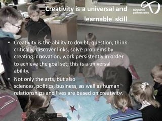 Creativity is a universal and
learnable skill
• Creativity is the ability to doubt, question, think
critically, discover links, solve problems by
creating innovation, work persistently in order
to achieve the goal set; this is a universal
ability.
• Not only the arts, but also
sciences, politics, business, as well as human
relationships and lives are based on creativity.
 
