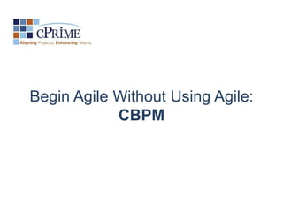Begin Agile Without Using Agile:
            CBPM
 