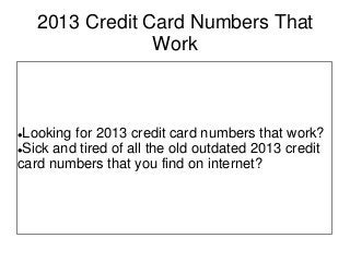 2013 Credit Card Numbers That
Work
Looking for 2013 credit card numbers that work?
Sick and tired of all the old outdated 2013 credit
card numbers that you find on internet?
 