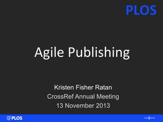 PLOS
Agile Publishing
Kristen Fisher Ratan
CrossRef Annual Meeting
13 November 2013

 