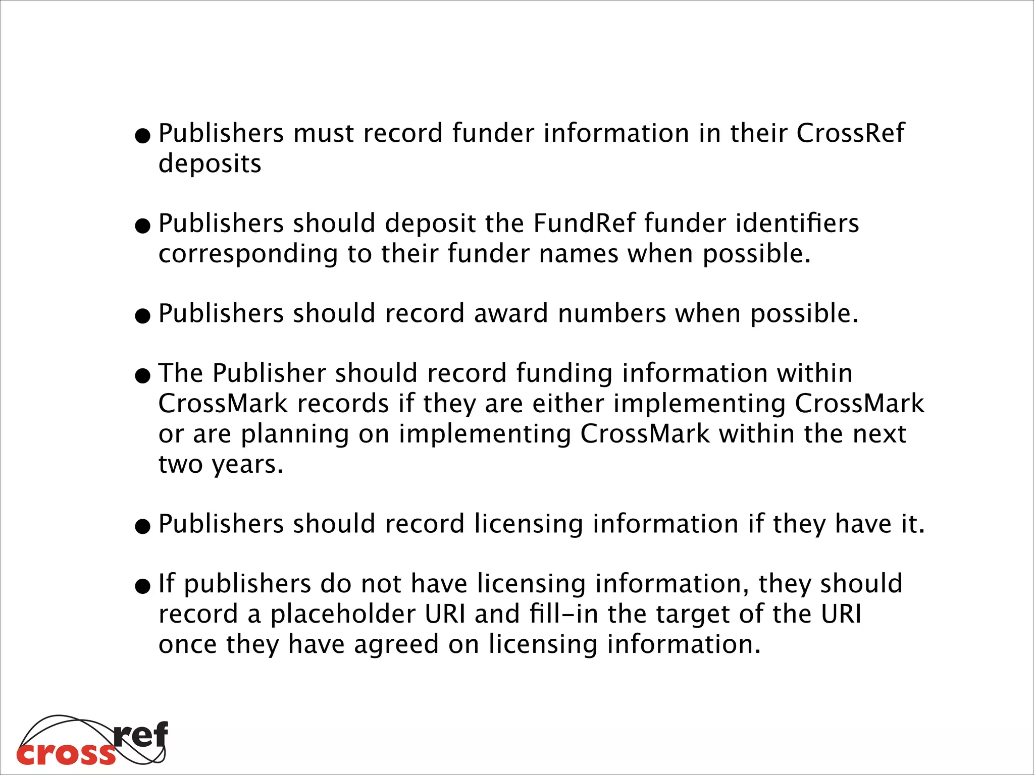 • Publishers must record funder information in their CrossRef
deposits

• Publishers should deposit the FundRef funder identiﬁers
corresponding to their funder names when possible.

• Publishers should record award numbers when possible.
• The Publisher should record funding information within

CrossMark records if they are either implementing CrossMark
or are planning on implementing CrossMark within the next
two years.

• Publishers should record licensing information if they have it.
• If publishers do not have licensing information, they should
record a placeholder URI and ﬁll-in the target of the URI
once they have agreed on licensing information.

 