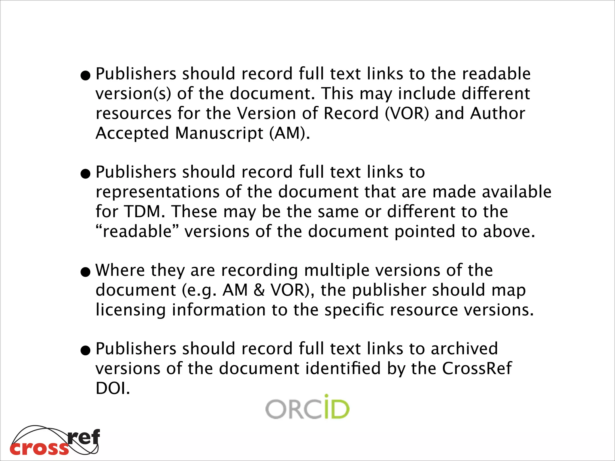 • Publishers should record full text links to the readable
version(s) of the document. This may include different
resources for the Version of Record (VOR) and Author
Accepted Manuscript (AM).

• Publishers should record full text links to

representations of the document that are made available
for TDM. These may be the same or different to the
“readable” versions of the document pointed to above.

• Where they are recording multiple versions of the

document (e.g. AM & VOR), the publisher should map
licensing information to the speciﬁc resource versions.

• Publishers should record full text links to archived

versions of the document identiﬁed by the CrossRef
DOI.

 